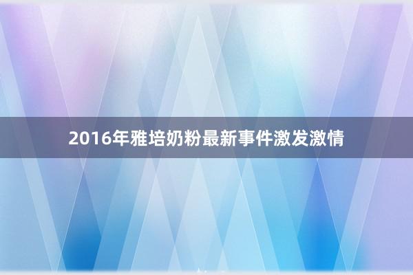 2016年雅培奶粉最新事件激发激情