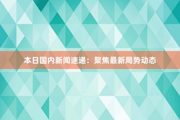 本日国内新闻速递：聚焦最新局势动态